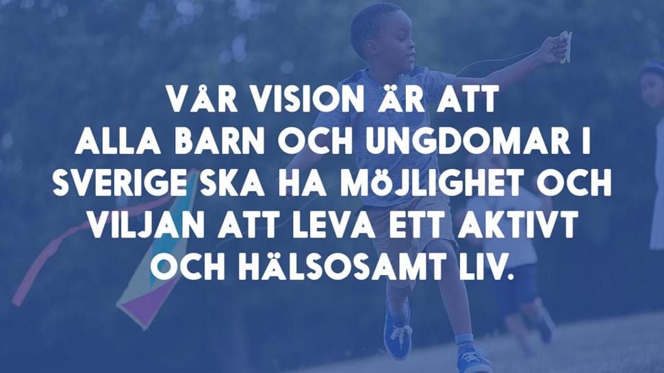 Vår vision är att alla barn och ungdomar i Sverige ska ha möjlighet och viljan att leva ett aktivt och hälsosamt liv.